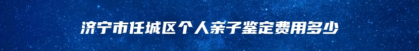 济宁市任城区个人亲子鉴定费用多少