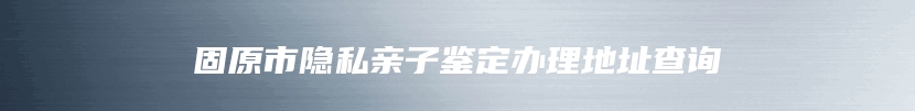 固原市隐私亲子鉴定办理地址查询