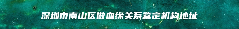 深圳市南山区做血缘关系鉴定机构地址