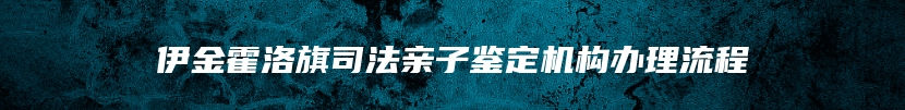 伊金霍洛旗司法亲子鉴定机构办理流程