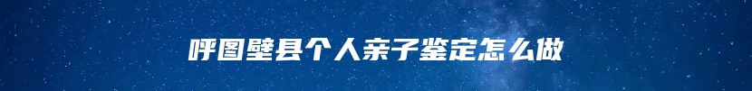 呼图壁县个人亲子鉴定怎么做