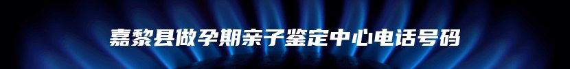 嘉黎县做孕期亲子鉴定中心电话号码