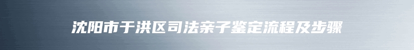 沈阳市于洪区司法亲子鉴定流程及步骤