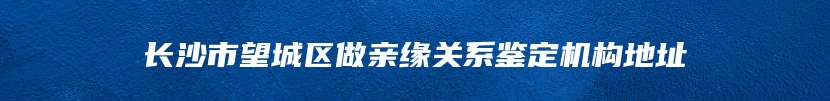 长沙市望城区做亲缘关系鉴定机构地址