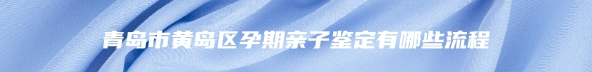 青岛市黄岛区孕期亲子鉴定有哪些流程