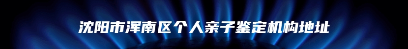 沈阳市浑南区个人亲子鉴定机构地址