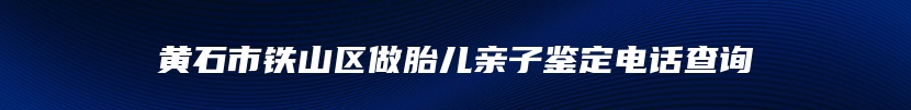 黄石市铁山区做胎儿亲子鉴定电话查询