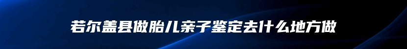 若尔盖县做胎儿亲子鉴定去什么地方做