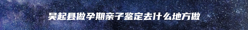 吴起县做孕期亲子鉴定去什么地方做