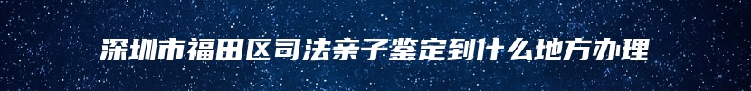 深圳市福田区司法亲子鉴定到什么地方办理