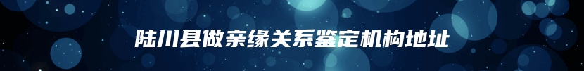 陆川县做亲缘关系鉴定机构地址