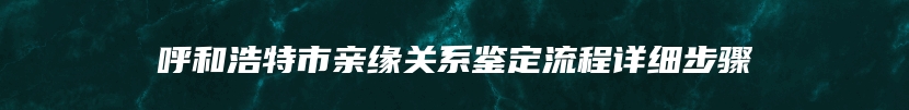 呼和浩特市亲缘关系鉴定流程详细步骤