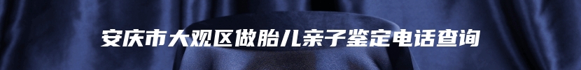 安庆市大观区做胎儿亲子鉴定电话查询