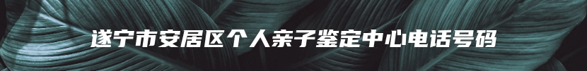 遂宁市安居区个人亲子鉴定中心电话号码