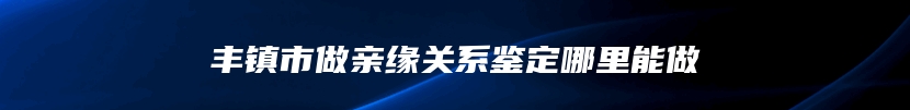 丰镇市做亲缘关系鉴定哪里能做