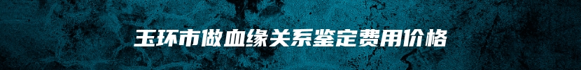 玉环市做血缘关系鉴定费用价格