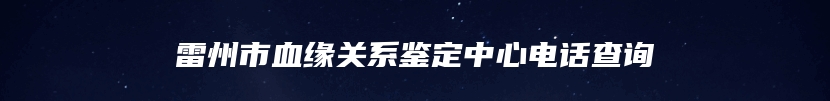 雷州市血缘关系鉴定中心电话查询