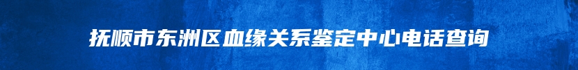 抚顺市东洲区血缘关系鉴定中心电话查询