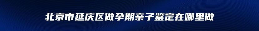 北京市延庆区做孕期亲子鉴定在哪里做