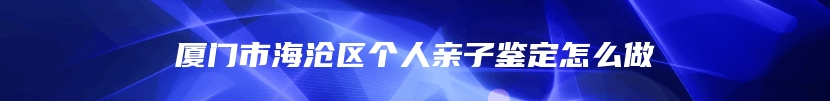 厦门市海沧区个人亲子鉴定怎么做