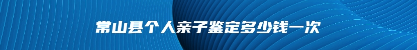 常山县个人亲子鉴定多少钱一次