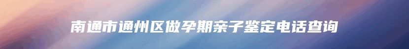 南通市通州区做孕期亲子鉴定电话查询