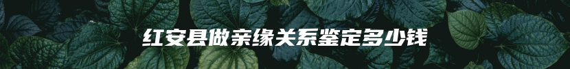 红安县做亲缘关系鉴定多少钱