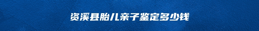 资溪县胎儿亲子鉴定多少钱