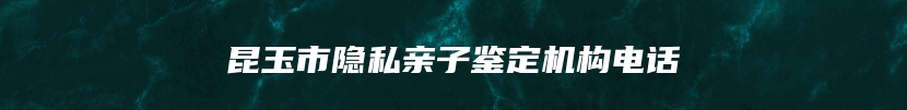 昆玉市隐私亲子鉴定机构电话