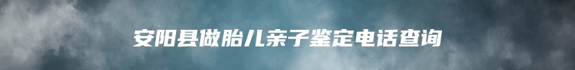 安阳县做胎儿亲子鉴定电话查询