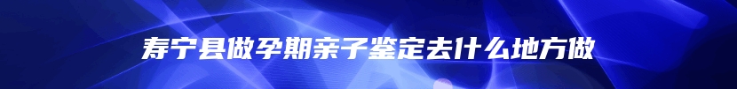 寿宁县做孕期亲子鉴定去什么地方做