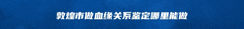 敦煌市做血缘关系鉴定哪里能做