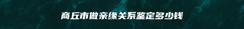 商丘市做亲缘关系鉴定多少钱