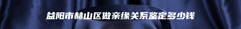 益阳市赫山区做亲缘关系鉴定多少钱