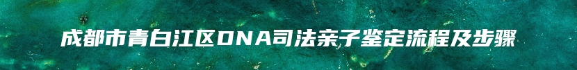 成都市青白江区DNA司法亲子鉴定流程及步骤