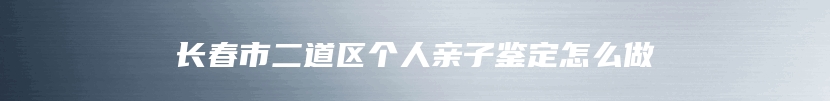 长春市二道区个人亲子鉴定怎么做