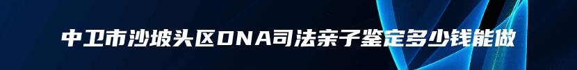 中卫市沙坡头区DNA司法亲子鉴定多少钱能做