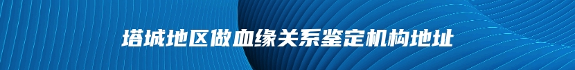 塔城地区做血缘关系鉴定机构地址