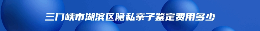 三门峡市湖滨区隐私亲子鉴定费用多少