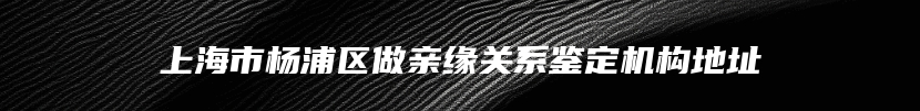 上海市杨浦区做亲缘关系鉴定机构地址