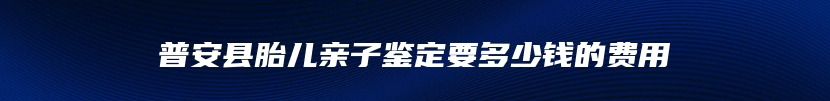 普安县胎儿亲子鉴定要多少钱的费用