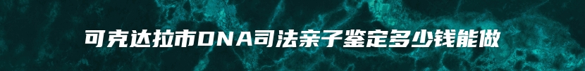 可克达拉市DNA司法亲子鉴定多少钱能做