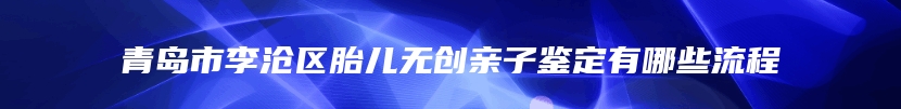 青岛市李沧区胎儿无创亲子鉴定有哪些流程