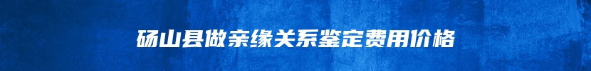 砀山县做亲缘关系鉴定费用价格