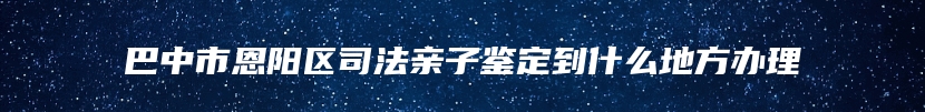 巴中市恩阳区司法亲子鉴定到什么地方办理