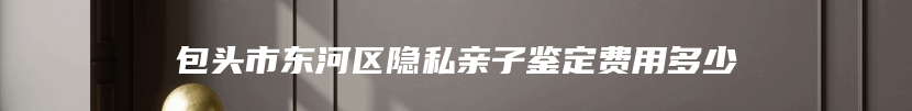 包头市东河区隐私亲子鉴定费用多少