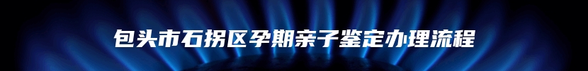 包头市石拐区孕期亲子鉴定办理流程