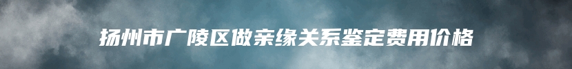 扬州市广陵区做亲缘关系鉴定费用价格