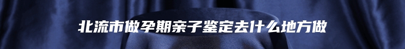 北流市做孕期亲子鉴定去什么地方做