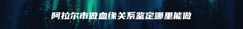 阿拉尔市做血缘关系鉴定哪里能做